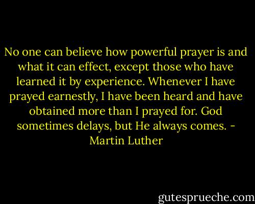 No one can believe how powerful prayer is and what it can effect, except those who have learned it by experience. Whenever I have prayed earnestly, I have been heard and have obtained more than I prayed for. God sometimes delays, but He always comes. - Martin Luther