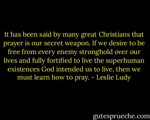 It has been said by many great Christians that prayer is our secret weapon. If we desire to be free from every enemy stronghold over our lives and fully fortified to live the superhuman existences God intended us to live, then we must learn how to pray. - Leslie Ludy