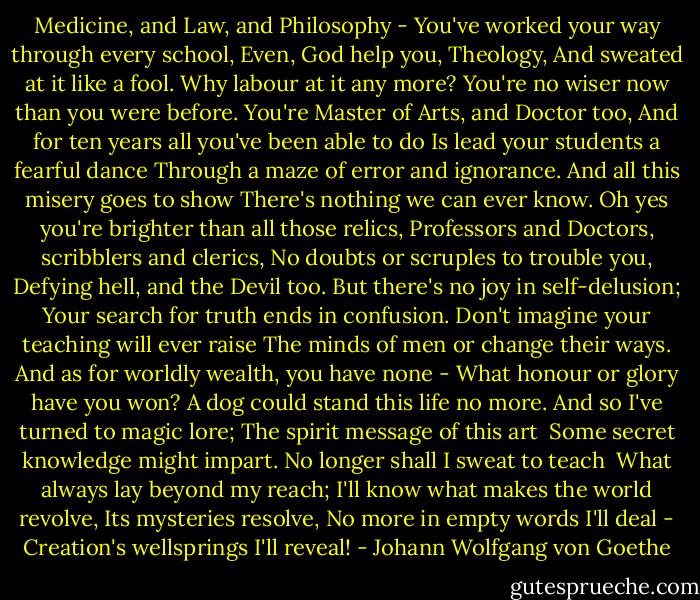 Medicine, and Law, and Philosophy -<br />You've worked your way through every school,<br />Even, God help you, Theology,<br />And sweated at it like a fool.<br />Why labour at it any more?<br />You're no wiser now than you were before.<br />You're Master of Arts, and Doctor too,<br />And for ten years all you've been able to do<br />Is lead your students a fearful dance<br />Through a maze of error and ignorance.<br />And all this misery goes to show<br />There's nothing we can ever know.<br />Oh yes you're brighter than all those relics,<br />Professors and Doctors, scribblers and clerics,<br />No doubts or scruples to trouble you,<br />Defying hell, and the Devil too.<br />But there's no joy in self-delusion;<br />Your search for truth ends in confusion.<br />Don't imagine your teaching will ever raise<br />The minds of men or change their ways.<br />And as for worldly wealth, you have none -<br />What honour or glory have you won?<br />A dog could stand this life no more.<br />And so I've turned to magic lore;<br />The spirit message of this art <br />Some secret knowledge might impart.<br />No longer shall I sweat to teach <br />What always lay beyond my reach;<br />I'll know what makes the world revolve,<br />Its mysteries resolve,<br />No more in empty words I'll deal -<br />Creation's wellsprings I'll reveal! - Johann Wolfgang von Goethe