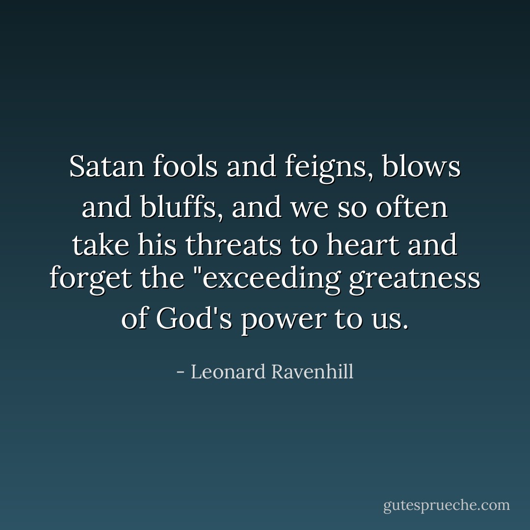 Satan fools and feigns, blows and bluffs, and we so often take his threats to heart and forget the "exceeding greatness of God's power to us. - Leonard Ravenhill