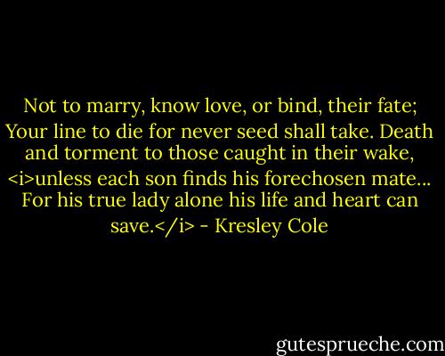 Not to marry, know love, or bind, their fate;<br />Your line to die for never seed shall take.<br />Death and torment to those caught in their wake,<br /><i>unless each son finds his forechosen mate...<br />For his true lady alone his life and heart can save.</i> - Kresley Cole