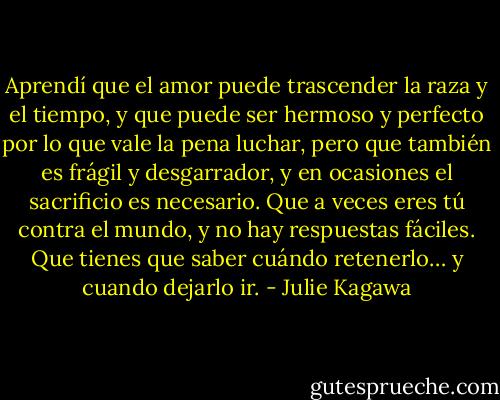 Aprendí que el amor puede trascender la raza y el tiempo, y que puede ser hermoso y perfecto por lo que vale la pena luchar, pero que también es frágil y desgarrador, y en ocasiones el sacrificio es necesario. Que a veces eres tú contra el mundo, y no hay respuestas fáciles. Que tienes que saber cuándo retenerlo… y cuando dejarlo ir. - Julie Kagawa