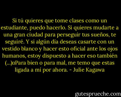 Si tú quieres que tome clases como un estudiante, puedo hacerlo. Si quieres mudarte a una gran ciudad para perseguir tus sueños, te seguiré. Y si algún día deseas casarte con un vestido blanco y hacer esto oficial ante los ojos humanos, estoy dispuesto a hacer eso también (...)―Para bien o para mal, me temo que estas ligada a mí por ahora. - Julie Kagawa