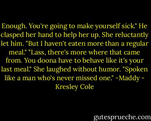 Enough. You're going to make yourself sick." He clasped her hand to help her up.<br />She reluctantly let him. "But I haven't eaten more than a regular meal."<br />"Lass, there's more where that came from. You doona have to behave like it's your last meal."<br />She laughed without humor. "Spoken like a man who's never missed one."<br />-Maddy - Kresley Cole