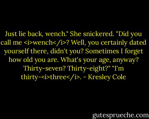 Just lie back, wench."<br />She snickered. "Did you call me <i>wench</i>? Well, you certainly dated yourself there, didn't you? Sometimes I forget how old you are. What's your age, anyway? Thirty-seven? Thirty-eight?"<br />"I'm thirty-<i>three</i>. - Kresley Cole