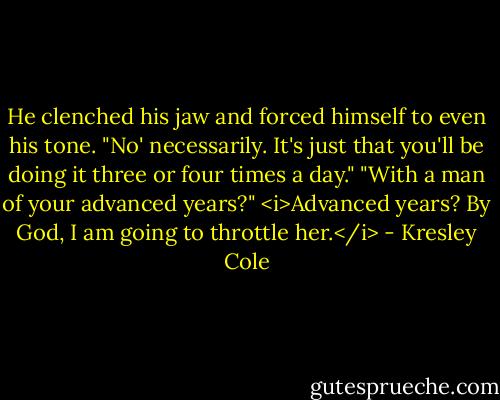 He clenched his jaw and forced himself to even his tone. "No' necessarily. It's just that you'll be doing it three or four times a day."<br />"With a man of your advanced years?"<br /><i>Advanced years? By God, I am going to throttle her.</i> - Kresley Cole