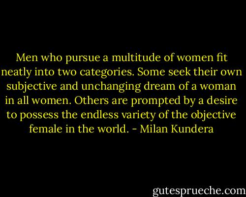 Men who pursue a multitude of women fit neatly into two categories. Some seek their own subjective and unchanging dream of a woman in all women. Others are prompted by a desire to possess the endless variety of the objective female in the world. - Milan Kundera