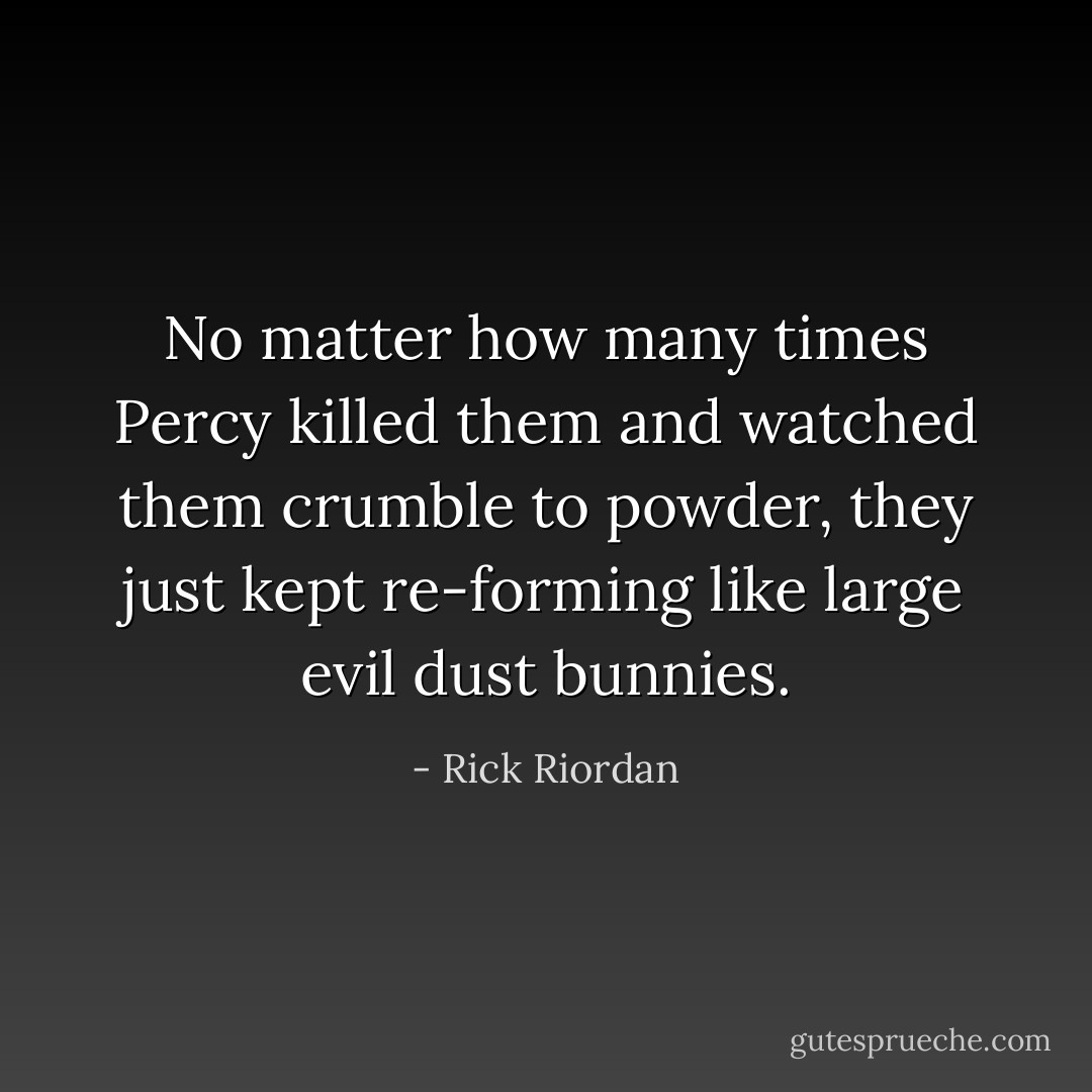 No matter how many times Percy killed them and watched them crumble to powder, they just kept re-forming like large evil dust bunnies. - Rick Riordan