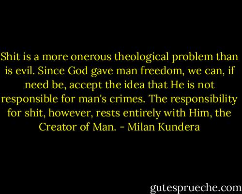 Shit is a more onerous theological problem than is evil. Since God gave man freedom, we can, if need be, accept the idea that He is not responsible for man's crimes. The responsibility for shit, however, rests entirely with Him, the Creator of Man. - Milan Kundera