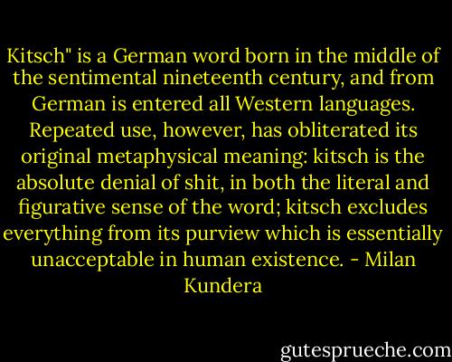 Kitsch" is a German word born in the middle of the sentimental nineteenth century, and from German is entered all Western languages. Repeated use, however, has obliterated its original metaphysical meaning: kitsch is the absolute denial of shit, in both the literal and figurative sense of the word; kitsch excludes everything from its purview which is essentially unacceptable in human existence. - Milan Kundera