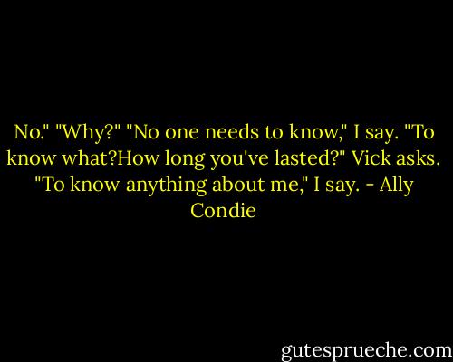 No."<br />"Why?"<br />"No one needs to know," I say.<br />"To know what?How long you've lasted?" Vick asks.<br />"To know anything about me," I say. - Ally Condie