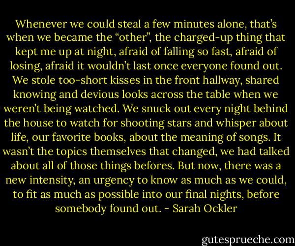 Whenever we could steal a few minutes alone, that’s when we became the “other”, the charged-up thing that kept me up at night, afraid of falling so fast, afraid of losing, afraid it wouldn’t last once everyone found out. We stole too-short kisses in the front hallway, shared knowing and devious looks across the table when we weren’t being watched. We snuck out every night behind the house to watch for shooting stars and whisper about life, our favorite books, about the meaning of songs. It wasn’t the topics themselves that changed, we had talked about all of those things befores. But now, there was a new intensity, an urgency to know as much as we could, to fit as much as possible into our final nights, before somebody found out. - Sarah Ockler