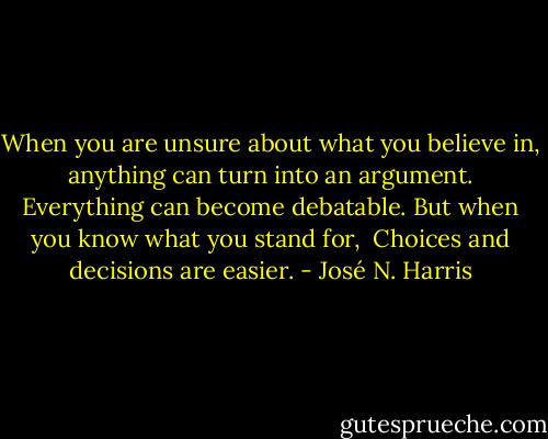 When you are unsure about what you believe in, <br />anything can turn into an argument. <br />Everything can become debatable.<br />But when you know what you stand for, <br />Choices and decisions are easier. - José N. Harris