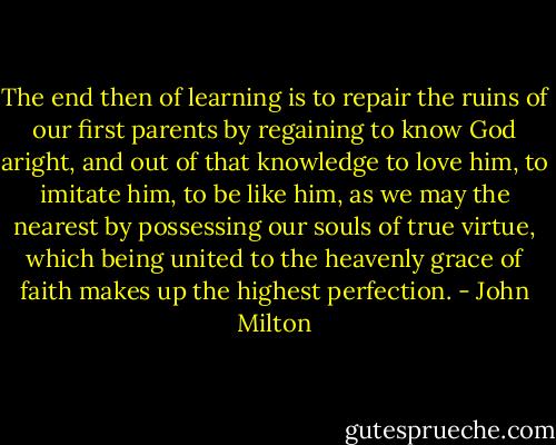 The end then of learning is to repair the ruins of our first parents by regaining to know God aright, and out of that knowledge to love him, to imitate him, to be like him, as we may the nearest by possessing our souls of true virtue, which being united to the heavenly grace of faith makes up the highest perfection. - John Milton