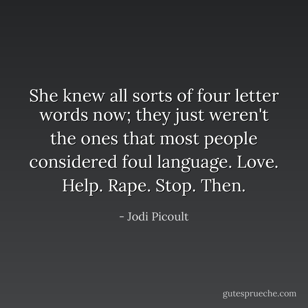 She knew all sorts of four letter words now; they just weren't the ones that most people considered foul language.<br />Love.<br />Help.<br />Rape.<br />Stop.<br />Then. - Jodi Picoult