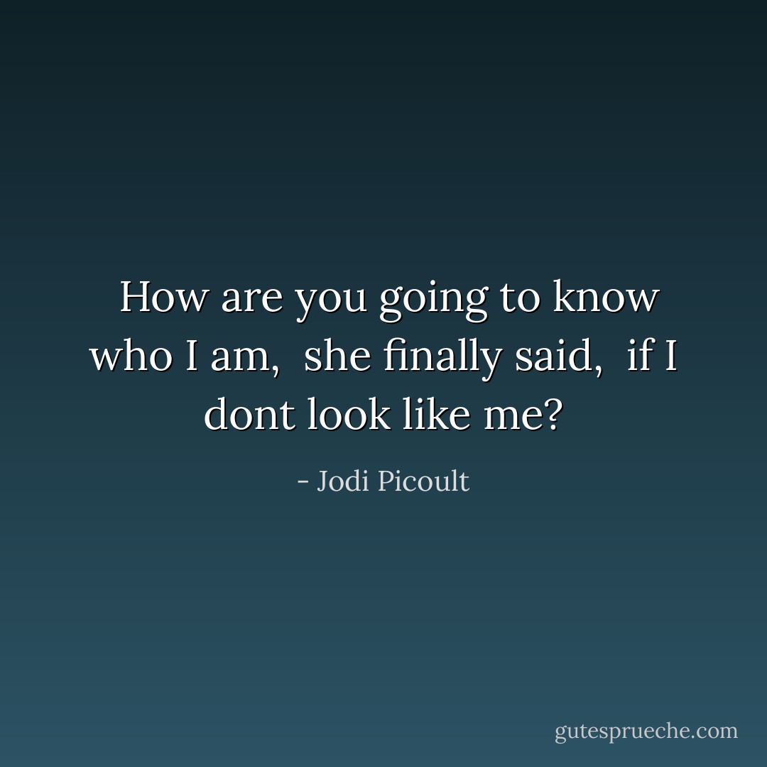 <i> How are you going to know who I am, </i> she finally said, <i> if I dont look like me?</i> - Jodi Picoult
