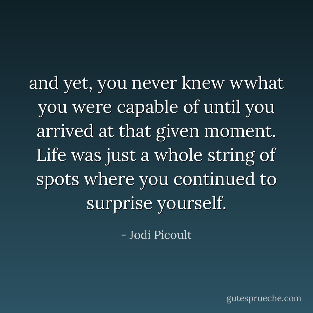 and yet, you never knew wwhat you were capable of until you arrived at that given moment. Life was just a whole string of spots where you continued to surprise yourself. - Jodi Picoult