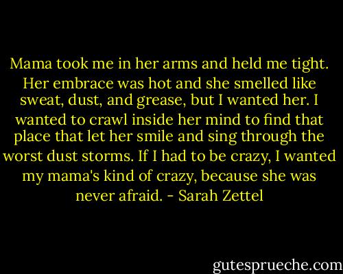 Mama took me in her arms and held me tight. Her embrace was hot and she smelled like sweat, dust, and grease, but I wanted her. I wanted to crawl inside her mind to find that place that let her smile and sing through the worst dust storms. If I had to be crazy, I wanted my mama's kind of crazy, because she was never afraid. - Sarah Zettel