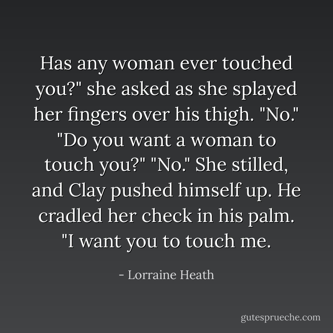 Has any woman ever touched you?" she asked as she splayed her fingers over his thigh.<br />"No."<br />"Do you want a woman to touch you?"<br />"No."<br />She stilled, and Clay pushed himself up. He cradled her check in his palm. "I want you to touch me. - Lorraine Heath
