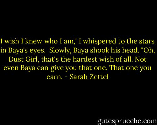 I wish I knew who I am," I whispered to the stars in Baya's eyes.<br /><br />Slowly, Baya shook his head. "Oh, Dust Girl, that's the hardest wish of all. Not even Baya can give you that one. That one you earn. - Sarah Zettel