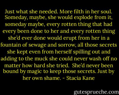 Just what she needed. More filth in her soul. Someday, maybe, she would explode from it, someday maybe, every rotten thing that had every been done to her and every rotten thing she’d ever done would erupt from her in a fountain of sewage and sorrow, all those secrets she kept even from herself spilling out and adding to the muck she could never wash off no matter how hard she tried.<br /><br />She’d never been bound by magic to keep those secrets. Just by her own shame. - Stacia Kane