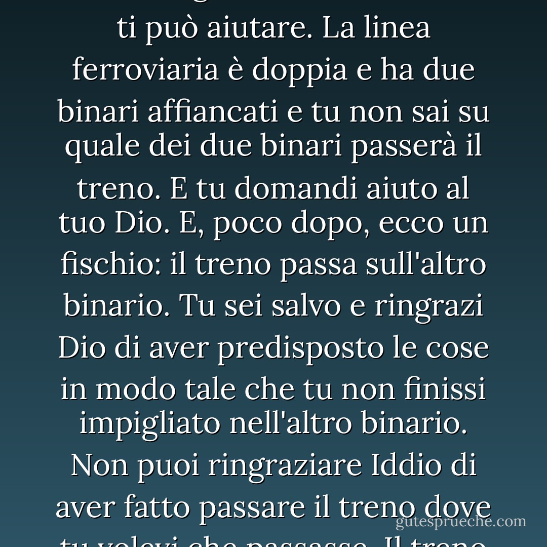 «Gesù» disse «non avrò dunque il mio altoparlante?»<br />«Se è stabilito che tu lo abbia lo avrai. Ma se lo avrai non sarà certo perché tu abbia indotto Dio a mutare quanto prestabilito per farti un favore personale. E Lo dovrai ringraziare solo perché ti avrà concesso la grazia di compiere una azione in accordo con la divina armonia che regola ogni cosa dell'universo. Don Camillo, tu cammini soprappensiero ed ecco che, nell'attraversare la ferrovia,<br />finisci con un piede impigliato non si sa come in una rotaia e, per quanti sforzi tu faccia, non riesci a toglierti di là e nessuno ti può aiutare. La linea ferroviaria è doppia e ha due binari affiancati e tu non sai su quale dei due binari passerà il treno. E tu domandi aiuto al tuo Dio. E, poco dopo, ecco un fischio: il treno passa sull'altro binario. Tu sei salvo e ringrazi Dio di aver predisposto le cose in modo tale che tu non finissi impigliato nell'altro binario. Non puoi ringraziare Iddio di aver fatto passare il treno dove tu volevi che passasse. Il treno era già in viaggio, quando tu sei finito col piede nella rotaia. E il treno camminava sull'altro binario. Tu non puoi pensare che Dio, per favorirti, lo abbia tolto da un binario per metterlo in quello vicino. Lo devi perciò ringraziare soltanto perché il treno camminava nell'altra rotaia.»<br />Don Camillo si inchinò e si segnò:<br />«Se vincerò al totocalcio Vi ringrazierò non di avermi fatto vincere, ma perché ho vinto» disse.<br />«E quindi non mi rimprovererai nel caso che tu non vincessi» concluse il Cristo sorridendo. - Giovannino Guareschi