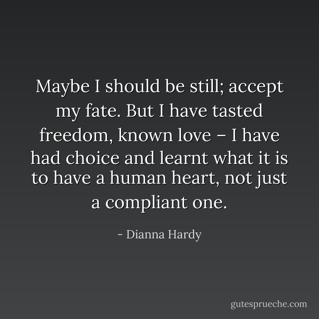 Maybe I should be still; accept my fate. But I have tasted freedom, known love – I have had choice and learnt what it is to have a human heart, not just a compliant one. - Dianna Hardy