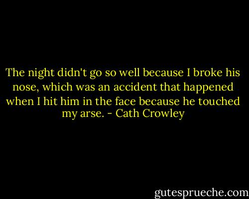 The night didn't go so well because I broke his nose, which was an accident that happened when I hit him in the face because he touched my arse. - Cath Crowley
