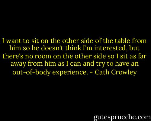 I want to sit on the other side of the table from him so he doesn't think I'm interested, but there's no room on the other side so I sit as far away from him as I can and try to have an out-of-body experience. - Cath Crowley