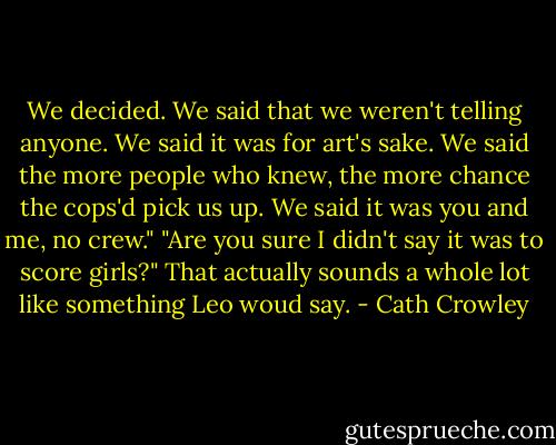 We decided. We said that we weren't telling anyone. We said it was for art's sake. We said the more people who knew, the more chance the cops'd pick us up. We said it was you and me, no crew."<br />"Are you sure I didn't say it was to score girls?"<br />That actually sounds a whole lot like something Leo woud say. - Cath Crowley