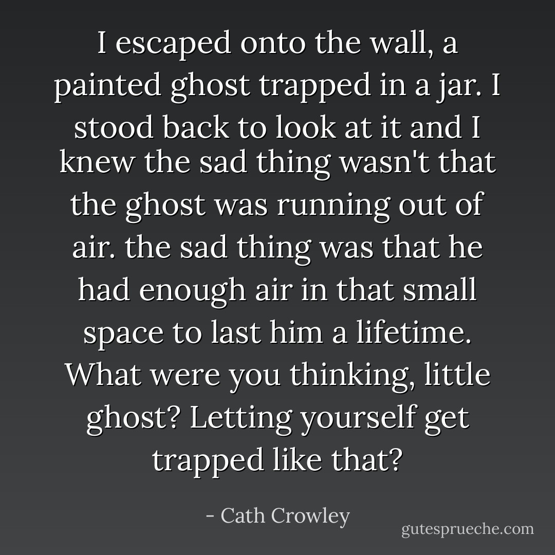 I escaped onto the wall, a painted ghost trapped in a jar. I stood back to look at it and I knew the sad thing wasn't that the ghost was running out of air. the sad thing was that he had enough air in that small space to last him a lifetime. What were you thinking, little ghost? Letting yourself get trapped like that? - Cath Crowley