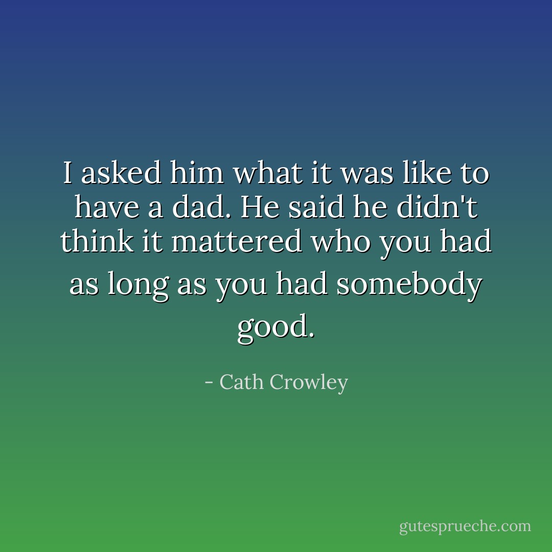 I asked him what it was like to have a dad. He said he didn't think it mattered who you had as long as you had somebody good. - Cath Crowley