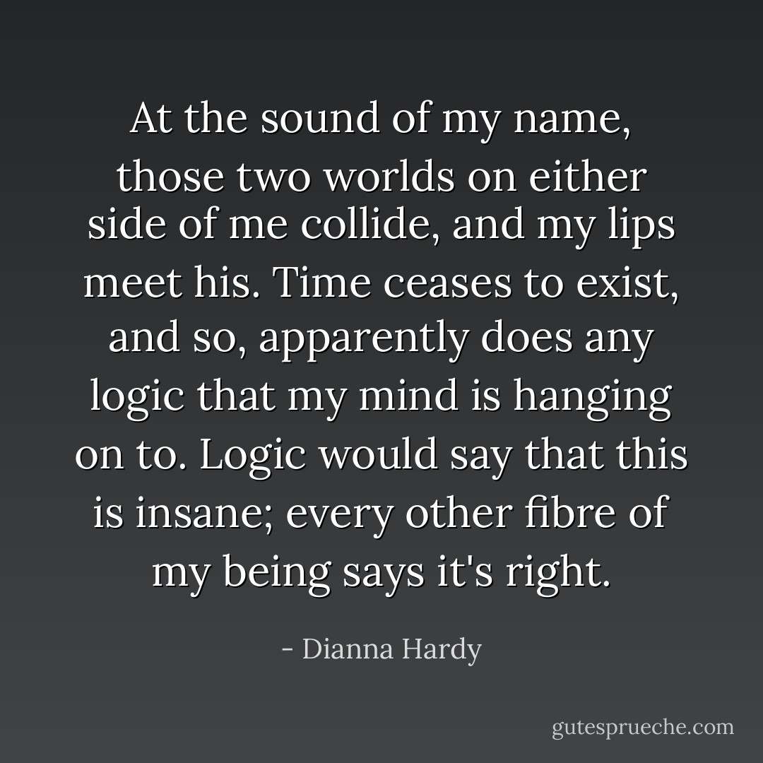 At the sound of my name, those two worlds on either side of me collide, and my lips meet his. Time ceases to exist, and so, apparently does any logic that my mind is hanging on to. Logic would say that this is insane; every other fibre of my being says it's right. - Dianna Hardy