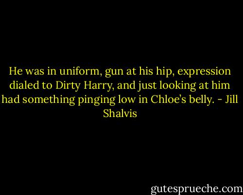He was in uniform, gun at his hip, expression dialed to Dirty Harry, and just looking at him had something pinging low in Chloe’s belly. - Jill Shalvis