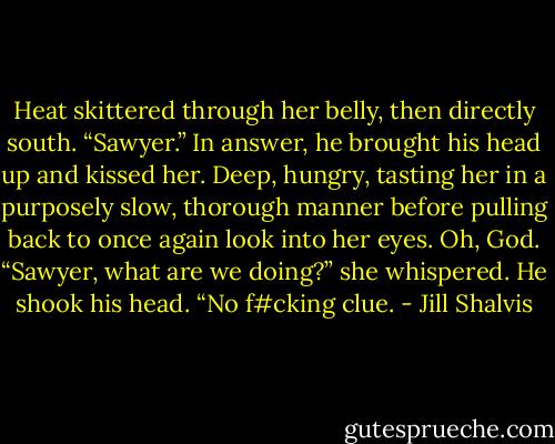 Heat skittered through her belly, then directly south. “Sawyer.”<br />In answer, he brought his head up and kissed her. Deep, hungry, tasting her in a purposely slow, thorough manner before pulling back to once again look into her eyes.<br />Oh, God. “Sawyer, what are we doing?” she whispered.<br />He shook his head. “No f#cking clue. - Jill Shalvis