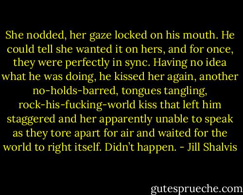 She nodded, her gaze locked on his mouth. He could tell she wanted it on hers, and for once, they were perfectly in sync. Having no idea what he was doing, he kissed her again, another no-holds-barred, tongues tangling, rock-his-fucking-world kiss that left him staggered and her apparently unable to speak as they tore apart for air and waited for the world to right itself.<br />Didn’t happen. - Jill Shalvis