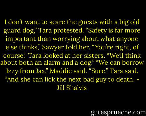 I don’t want to scare the guests with a big old guard dog,” Tara protested.<br />“Safety is far more important than worrying about what anyone else thinks,” Sawyer told her.<br />“You’re right, of course.” Tara looked at her sisters. “We’ll think about both an alarm and a dog.”<br />“We can borrow Izzy from Jax,” Maddie said.<br />“Sure,” Tara said. “And she can lick the next bad guy to death. - Jill Shalvis
