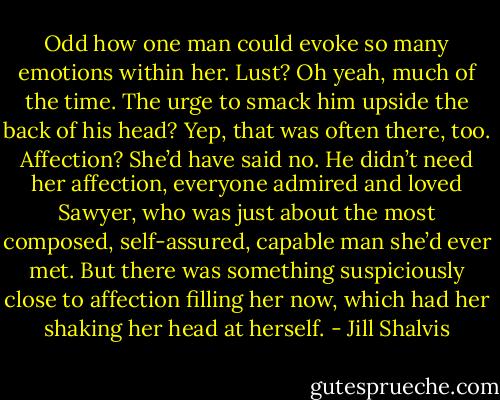 Odd how one man could evoke so many emotions within her. Lust? Oh yeah, much of the time. The urge to smack him upside the back of his head? Yep, that was often there, too. Affection? She’d have said no. He didn’t need her affection, everyone admired and loved Sawyer, who was just about the most composed, self-assured, capable man she’d ever met.<br />But there was something suspiciously close to affection filling her now, which had her shaking her head at herself. - Jill Shalvis