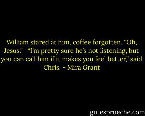 William stared at him, coffee forgotten. “Oh, Jesus.” <br /><br />“I’m pretty sure he’s not listening, but you can call him if it makes you feel better,” said Chris. - Mira Grant