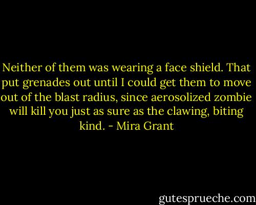 Neither of them was wearing a face shield. That put grenades out until I could get them to move out of the blast radius, since aerosolized zombie will kill you just as sure as the clawing, biting kind. - Mira Grant