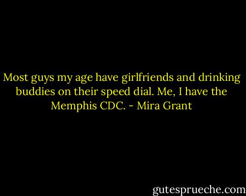 Most guys my age have girlfriends and drinking buddies on their speed dial. Me, I have the Memphis CDC. - Mira Grant