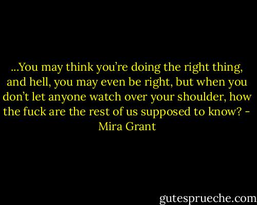 ...You may think you’re doing the right thing, and hell, you may even be right, but when you don’t let anyone watch over your shoulder, how the fuck are the rest of us supposed to know? - Mira Grant