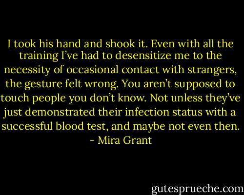 I took his hand and shook it. Even with all the training I’ve had to desensitize me to the necessity of occasional contact with strangers, the gesture felt wrong. You aren’t supposed to touch people you don’t know. Not unless they’ve just demonstrated their infection status with a successful blood test, and maybe not even then. - Mira Grant