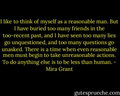 I like to think of myself as a reasonable man. But I have buried too many friends in the too-recent past, and I have seen too many lies go unquestioned, and too many questions go unasked. There is a time when even reasonable men must begin to take unreasonable actions. To do anything else is to be less than human. - Mira Grant