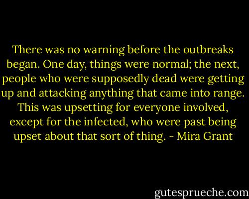 There was no warning before the outbreaks began. One day, things were normal; the next, people who were supposedly dead were getting up and attacking anything that came into range. This was upsetting for everyone involved, except for the infected, who were past being upset about that sort of thing. - Mira Grant