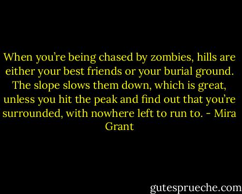 When you’re being chased by zombies, hills are either your best friends or your burial ground. The slope slows them down, which is great, unless you hit the peak and find out that you’re surrounded, with nowhere left to run to. - Mira Grant