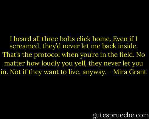 I heard all three bolts click home. Even if I screamed, they’d never let me back inside. That’s the protocol when you’re in the field. No matter how loudly you yell, they never let you in. Not if they want to live, anyway. - Mira Grant