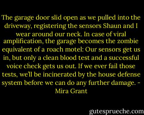The garage door slid open as we pulled into the driveway, registering the sensors Shaun and I wear around our neck. In case of viral amplification, the garage becomes the zombie equivalent of a roach motel: Our sensors get us in, but only a clean blood test and a successful voice check gets us out. If we ever fail those tests, we’ll be incinerated by the house defense system before we can do any further damage. - Mira Grant