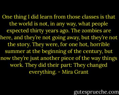 One thing I did learn from those classes is that the world is not, in any way, what people expected thirty years ago. The zombies are here, and they’re not going away, but they’re not the story. They were, for one hot, horrible summer at the beginning of the century, but now they’re just another piece of the way things work. They did their part: They changed everything. - Mira Grant