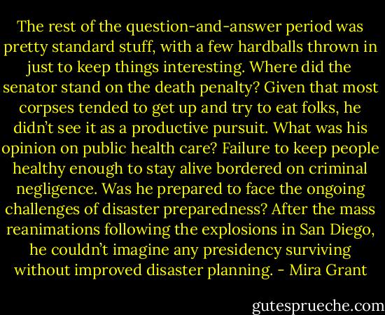 The rest of the question-and-answer period was pretty standard stuff, with a few hardballs thrown in just to keep things interesting. Where did the senator stand on the death penalty? Given that most corpses tended to get up and try to eat folks, he didn’t see it as a productive pursuit. What was his opinion on public health care? Failure to keep people healthy enough to stay alive bordered on criminal negligence. Was he prepared to face the ongoing challenges of disaster preparedness? After the mass reanimations following the explosions in San Diego, he couldn’t imagine any presidency surviving without improved disaster planning. - Mira Grant